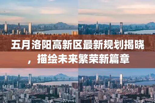 五月洛阳高新区最新规划揭晓，描绘未来繁荣新篇章