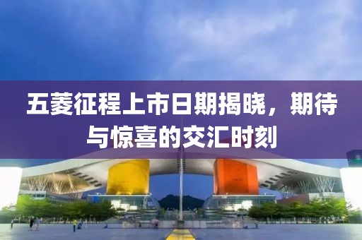 五菱征程上市日期揭晓，期待与惊喜的交汇时刻