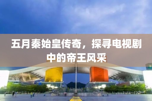 五月秦始皇传奇，探寻电视剧中的帝王风采