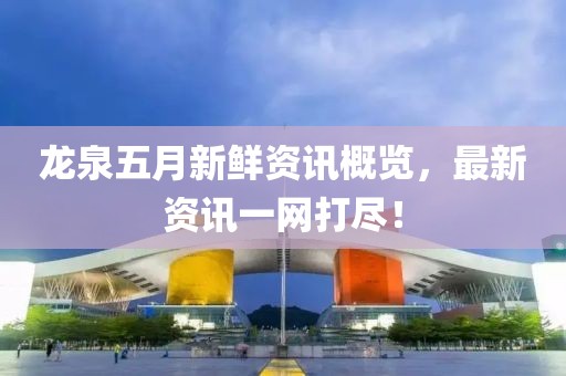 龙泉五月新鲜资讯概览，最新资讯一网打尽！