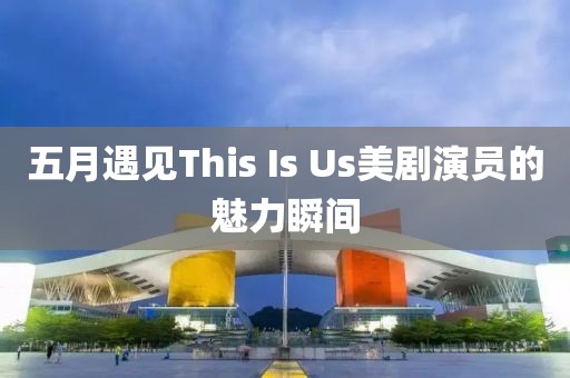 五月遇见This Is Us美剧演员的魅力瞬间