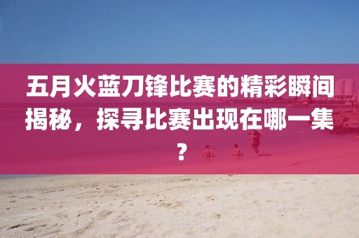 五月火蓝刀锋比赛的精彩瞬间揭秘，探寻比赛出现在哪一集？