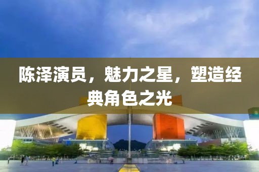 陈泽演员，魅力之星，塑造经典角色之光