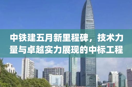 中铁建五月新里程碑，技术力量与卓越实力展现的中标工程