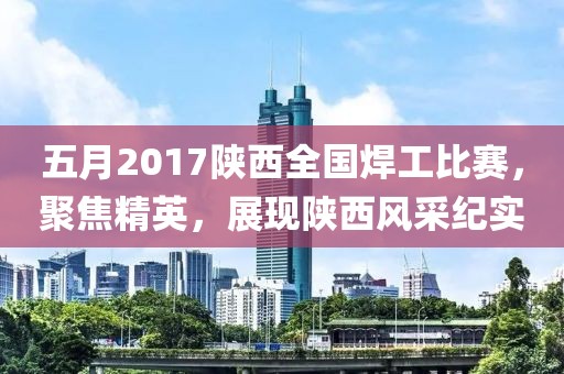 五月2017陕西全国焊工比赛，聚焦精英，展现陕西风采纪实