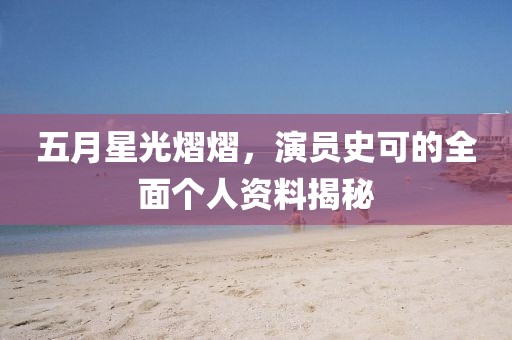 五月星光熠熠，演员史可的全面个人资料揭秘