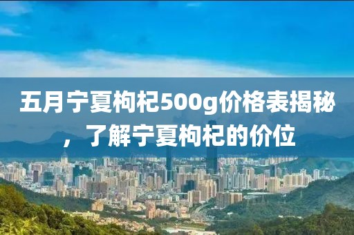 五月宁夏枸杞500g价格表揭秘，了解宁夏枸杞的价位