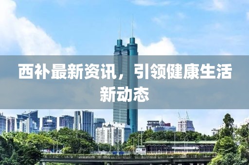 西补最新资讯，引领健康生活新动态