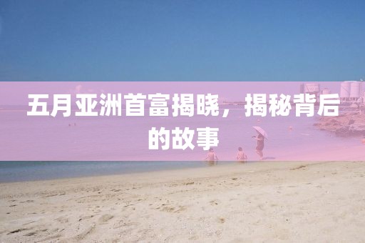 五月亚洲首富揭晓，揭秘背后的故事
