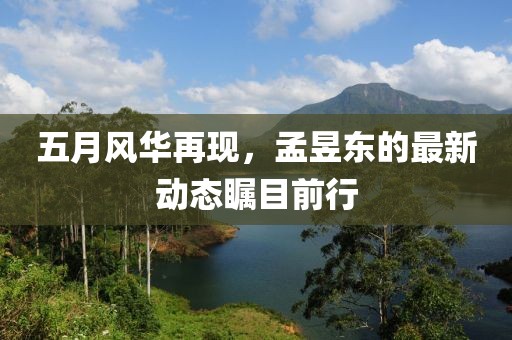 五月风华再现，孟昱东的最新动态瞩目前行