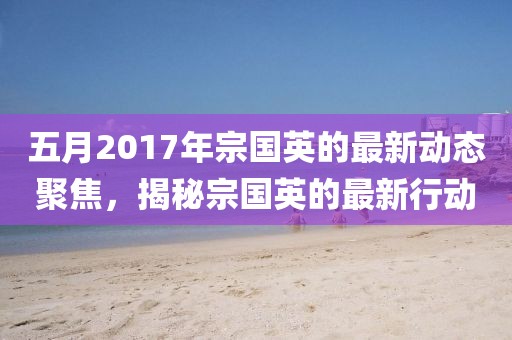 五月2017年宗国英的最新动态聚焦，揭秘宗国英的最新行动