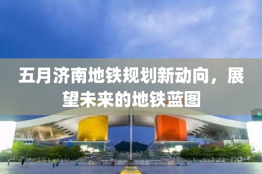 五月济南地铁规划新动向，展望未来的地铁蓝图