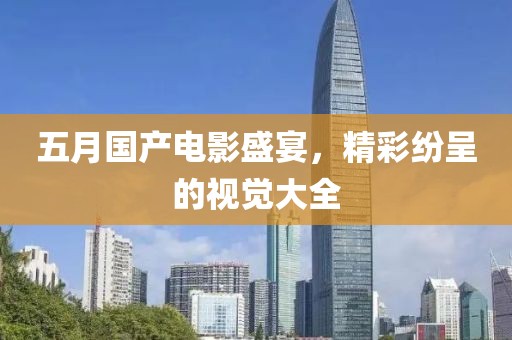 五月国产电影盛宴，精彩纷呈的视觉大全