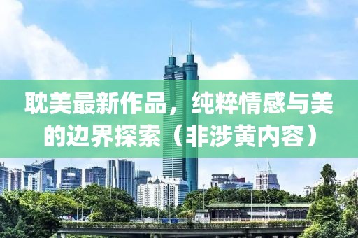 耽美最新作品，纯粹情感与美的边界探索（非涉黄内容）