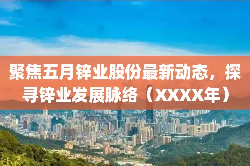 聚焦五月锌业股份最新动态，探寻锌业发展脉络（XXXX年）