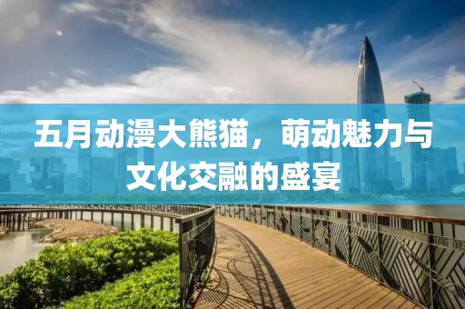 五月动漫大熊猫，萌动魅力与文化交融的盛宴