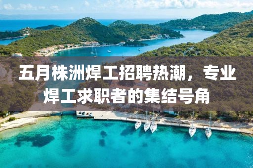 五月株洲焊工招聘热潮，专业焊工求职者的集结号角