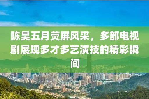 陈昊五月荧屏风采，多部电视剧展现多才多艺演技的精彩瞬间