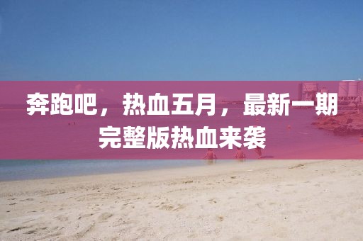 奔跑吧，热血五月，最新一期完整版热血来袭