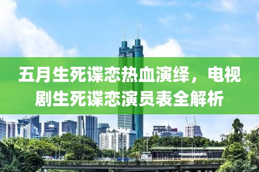 五月生死谍恋热血演绎，电视剧生死谍恋演员表全解析