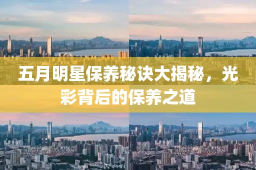 五月明星保养秘诀大揭秘，光彩背后的保养之道