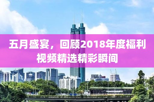 五月盛宴，回顾2018年度福利视频精选精彩瞬间