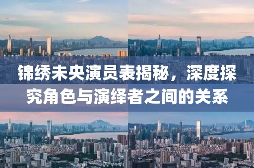 锦绣未央演员表揭秘，深度探究角色与演绎者之间的关系