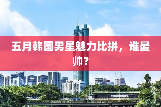 五月韩国男星魅力比拼，谁最帅？