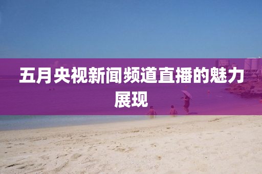 五月央视新闻频道直播的魅力展现