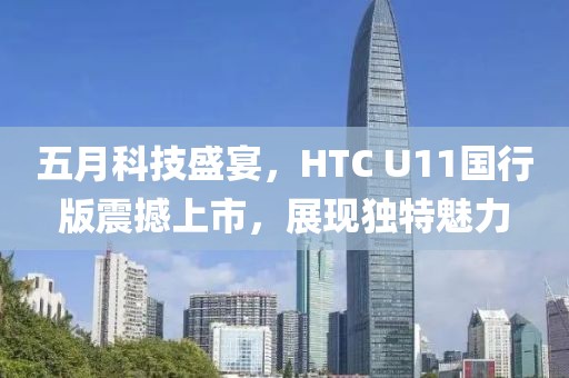 五月科技盛宴，HTC U11国行版震撼上市，展现独特魅力