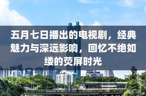 五月七日播出的电视剧，经典魅力与深远影响，回忆不绝如缕的荧屏时光