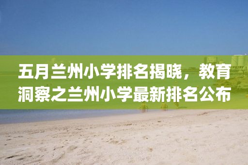 五月兰州小学排名揭晓，教育洞察之兰州小学最新排名公布