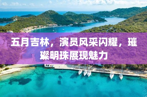 五月吉林，演员风采闪耀，璀璨明珠展现魅力