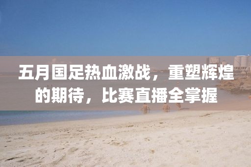 五月国足热血激战，重塑辉煌的期待，比赛直播全掌握