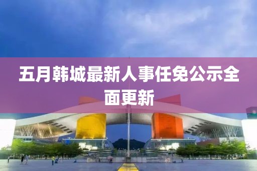 五月韩城最新人事任免公示全面更新