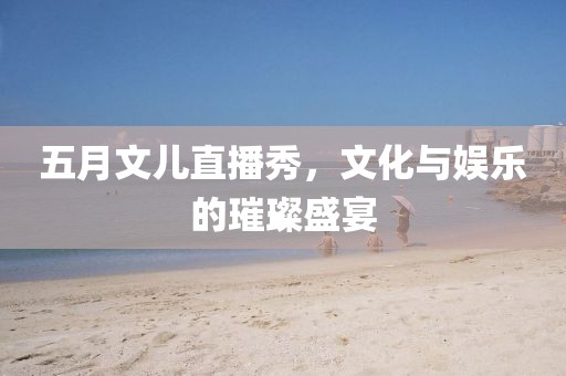 五月文儿直播秀，文化与娱乐的璀璨盛宴