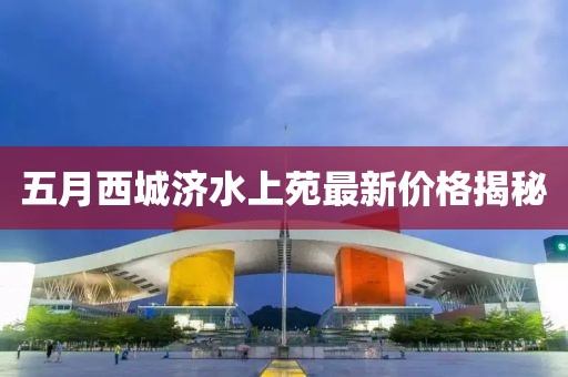五月西城济水上苑最新价格揭秘