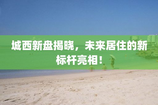 城西新盘揭晓，未来居住的新标杆亮相！