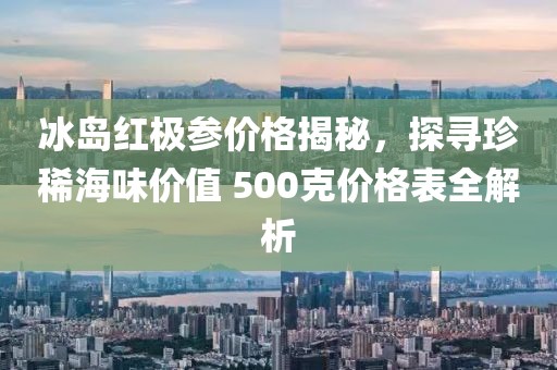 冰岛红极参价格揭秘，探寻珍稀海味价值 500克价格表全解析