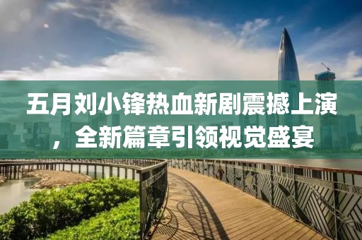 五月刘小锋热血新剧震撼上演，全新篇章引领视觉盛宴