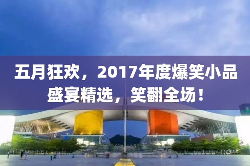 五月狂欢，2017年度爆笑小品盛宴精选，笑翻全场！