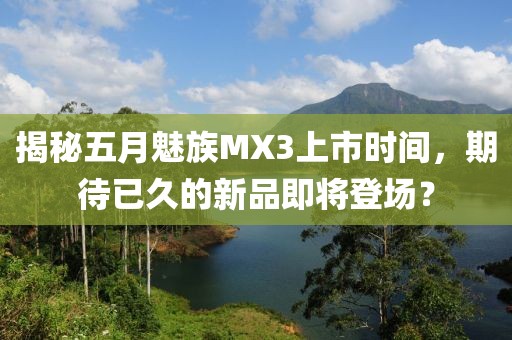 揭秘五月魅族MX3上市时间，期待已久的新品即将登场？