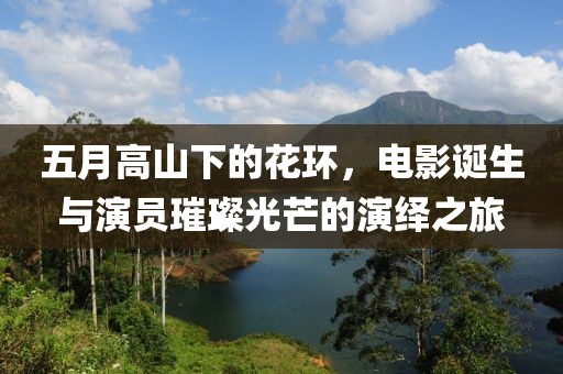 五月高山下的花环，电影诞生与演员璀璨光芒的演绎之旅