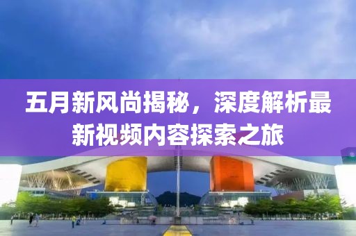 五月新风尚揭秘，深度解析最新视频内容探索之旅