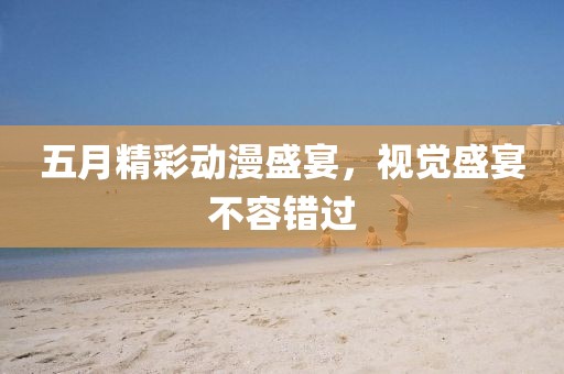 五月精彩动漫盛宴，视觉盛宴不容错过