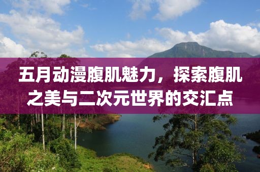 五月动漫腹肌魅力，探索腹肌之美与二次元世界的交汇点