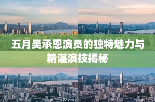 五月吴承恩演员的独特魅力与精湛演技揭秘
