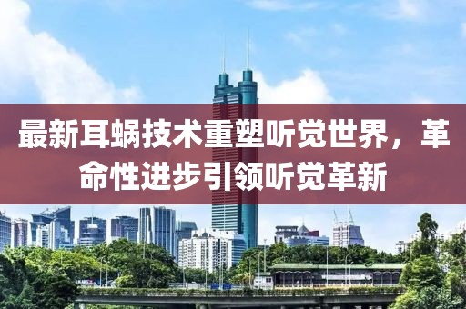 最新耳蜗技术重塑听觉世界，革命性进步引领听觉革新