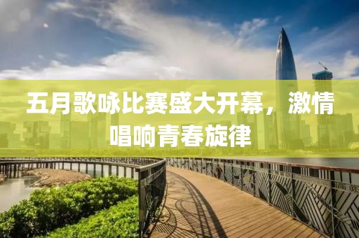 五月歌咏比赛盛大开幕，激情唱响青春旋律
