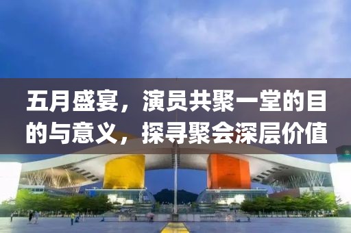 五月盛宴，演员共聚一堂的目的与意义，探寻聚会深层价值